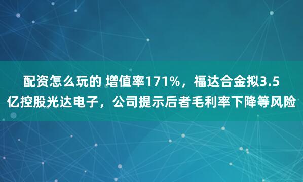 配资怎么玩的 增值率171%，福达合金拟3.5亿控股光达电子，公司提示后者毛利率下降等风险