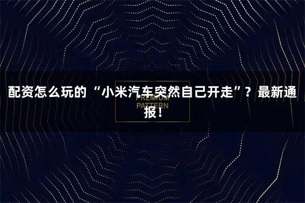配资怎么玩的 “小米汽车突然自己开走”？最新通报！