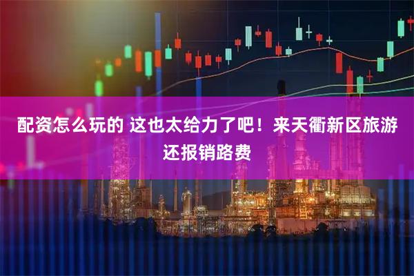 配资怎么玩的 这也太给力了吧！来天衢新区旅游还报销路费