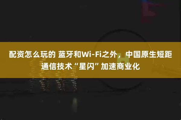 配资怎么玩的 蓝牙和Wi-Fi之外，中国原生短距通信技术“星闪”加速商业化
