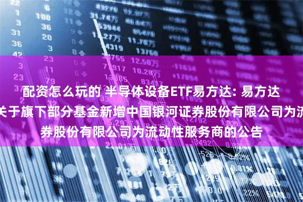 配资怎么玩的 半导体设备ETF易方达: 易方达基金管理有限公司关于旗下部分基金新增中国银河证券股份有限公司为流动性服务商的公告