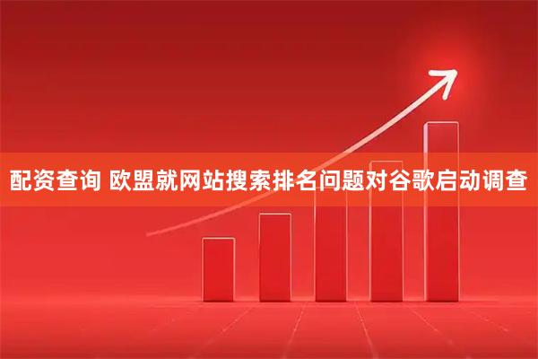 配资查询 欧盟就网站搜索排名问题对谷歌启动调查
