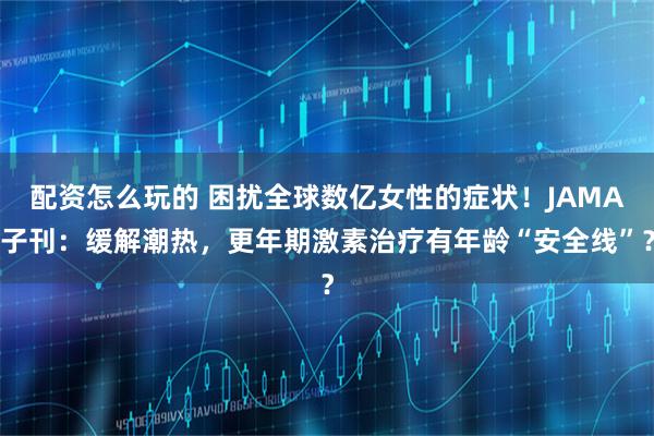 配资怎么玩的 困扰全球数亿女性的症状！JAMA子刊：缓解潮热，更年期激素治疗有年龄“安全线”？