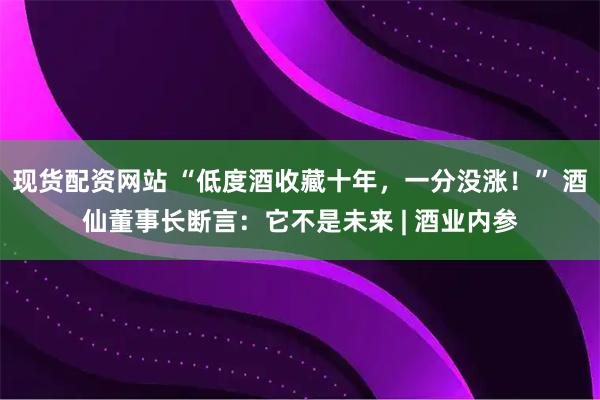 现货配资网站 “低度酒收藏十年，一分没涨！” 酒仙董事长断言：它不是未来 | 酒业内参