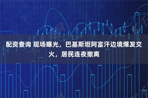 配资查询 现场曝光，巴基斯坦阿富汗边境爆发交火，居民连夜撤离