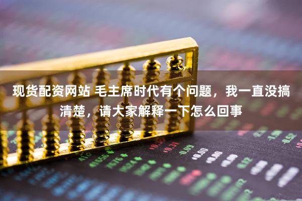 现货配资网站 毛主席时代有个问题，我一直没搞清楚，请大家解释一下怎么回事